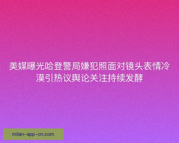 美媒曝光哈登警局嫌犯照面对镜头表情冷漠引热议舆论关注持续发酵