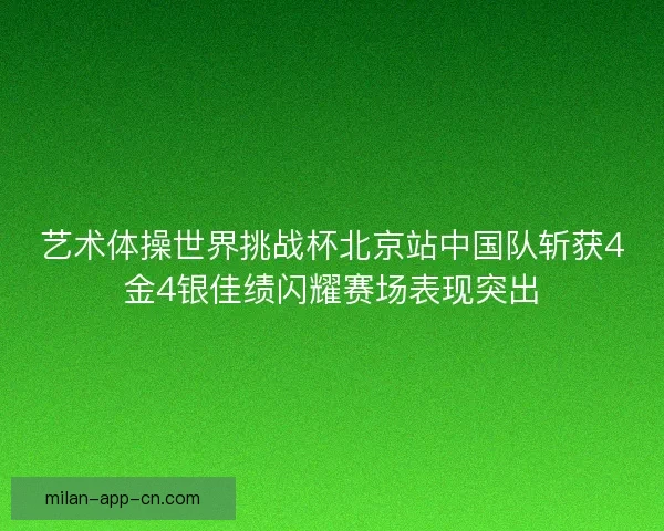 艺术体操世界挑战杯北京站中国队斩获4金4银佳绩闪耀赛场表现突出
